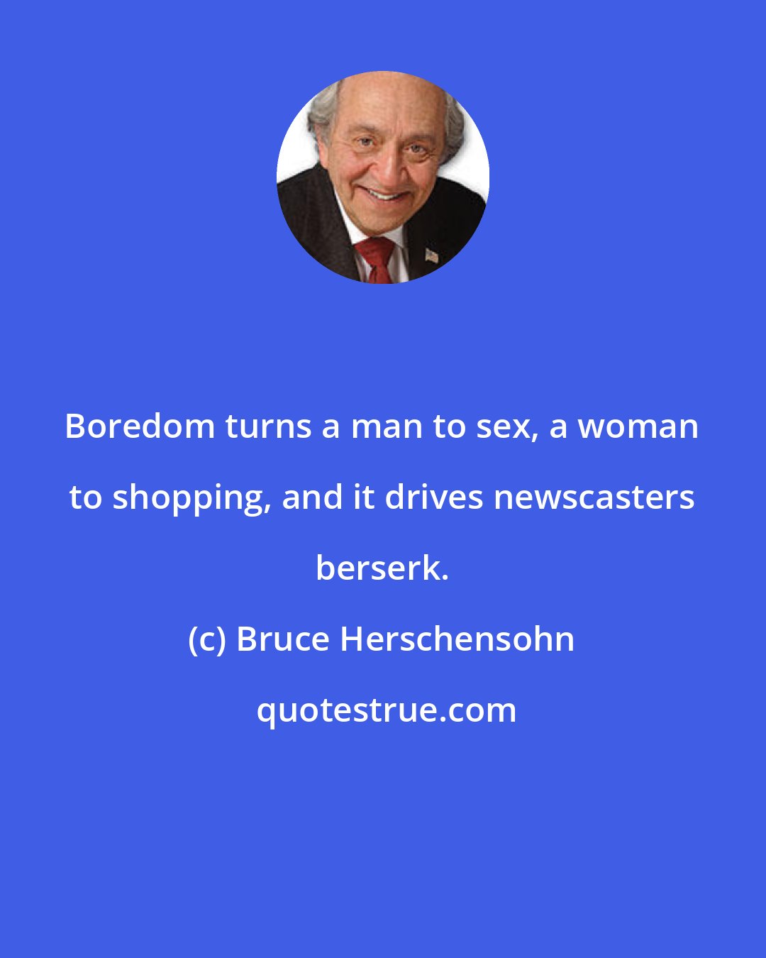 Bruce Herschensohn: Boredom turns a man to sex, a woman to shopping, and it drives newscasters berserk.