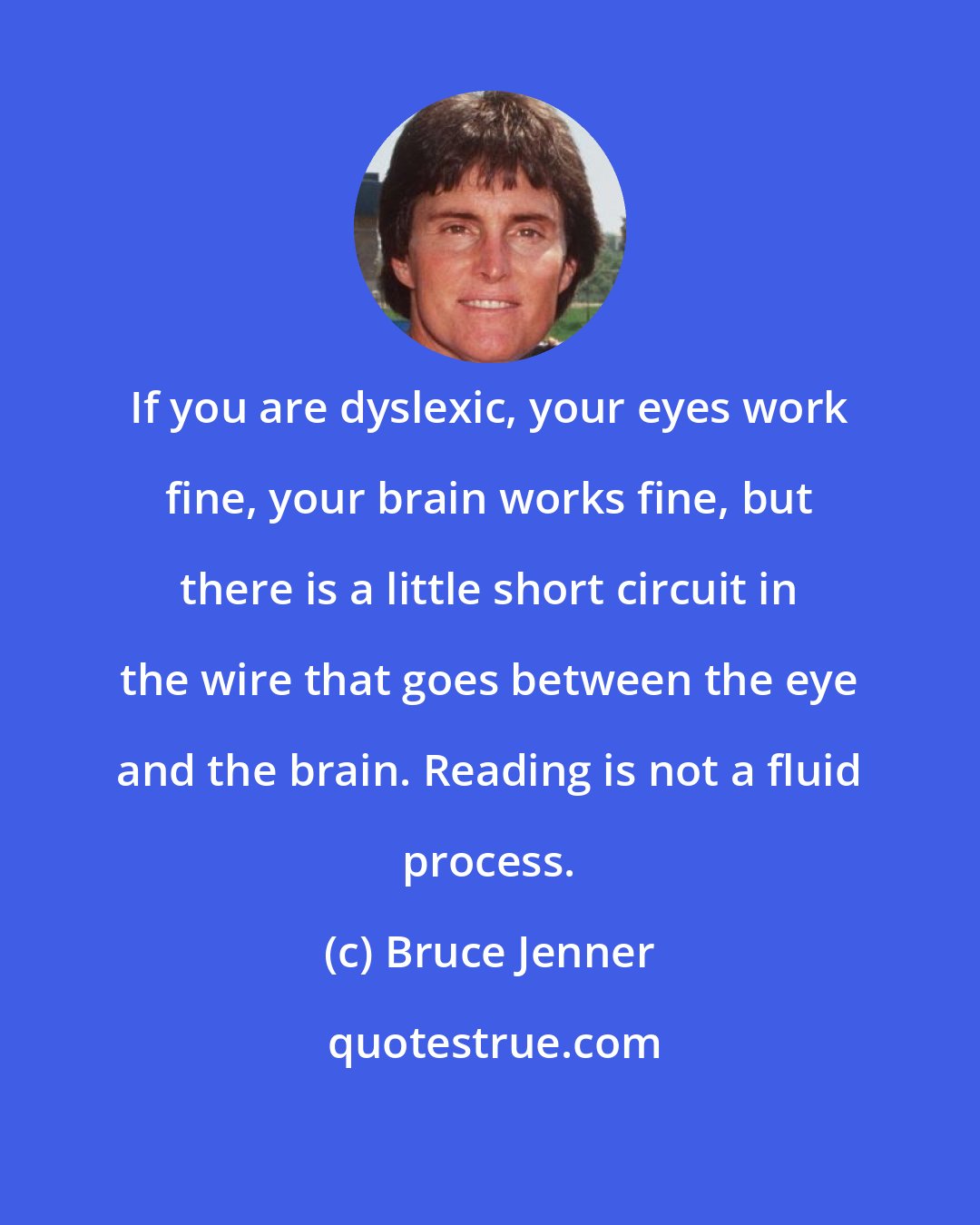 Bruce Jenner: If you are dyslexic, your eyes work fine, your brain works fine, but there is a little short circuit in the wire that goes between the eye and the brain. Reading is not a fluid process.