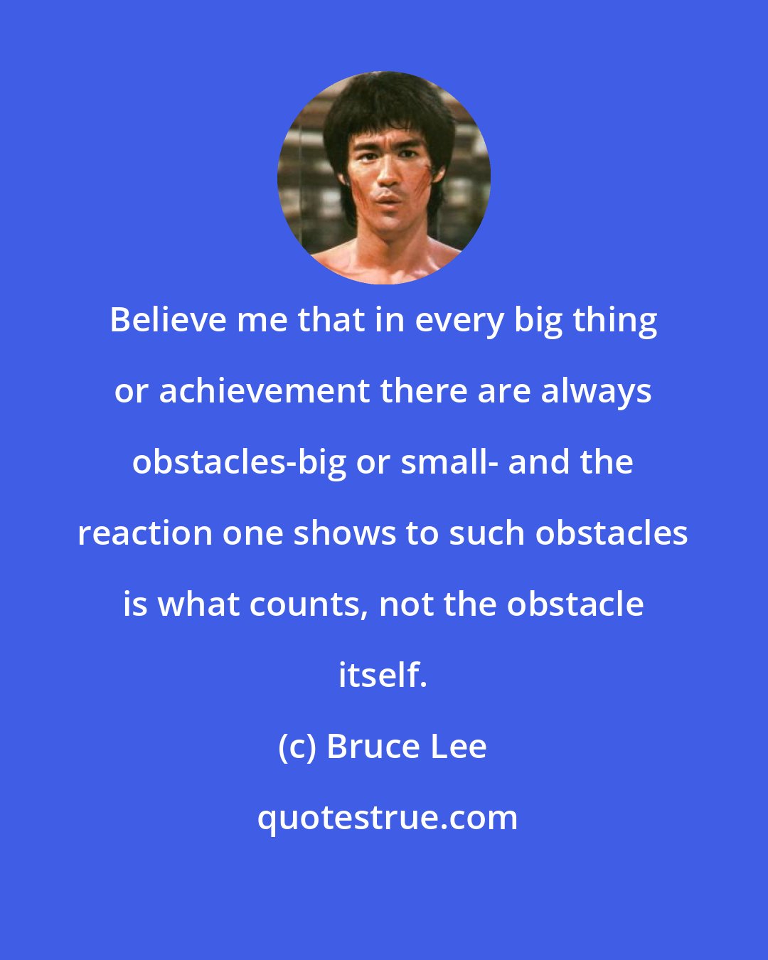 Bruce Lee: Believe me that in every big thing or achievement there are always obstacles-big or small- and the reaction one shows to such obstacles is what counts, not the obstacle itself.