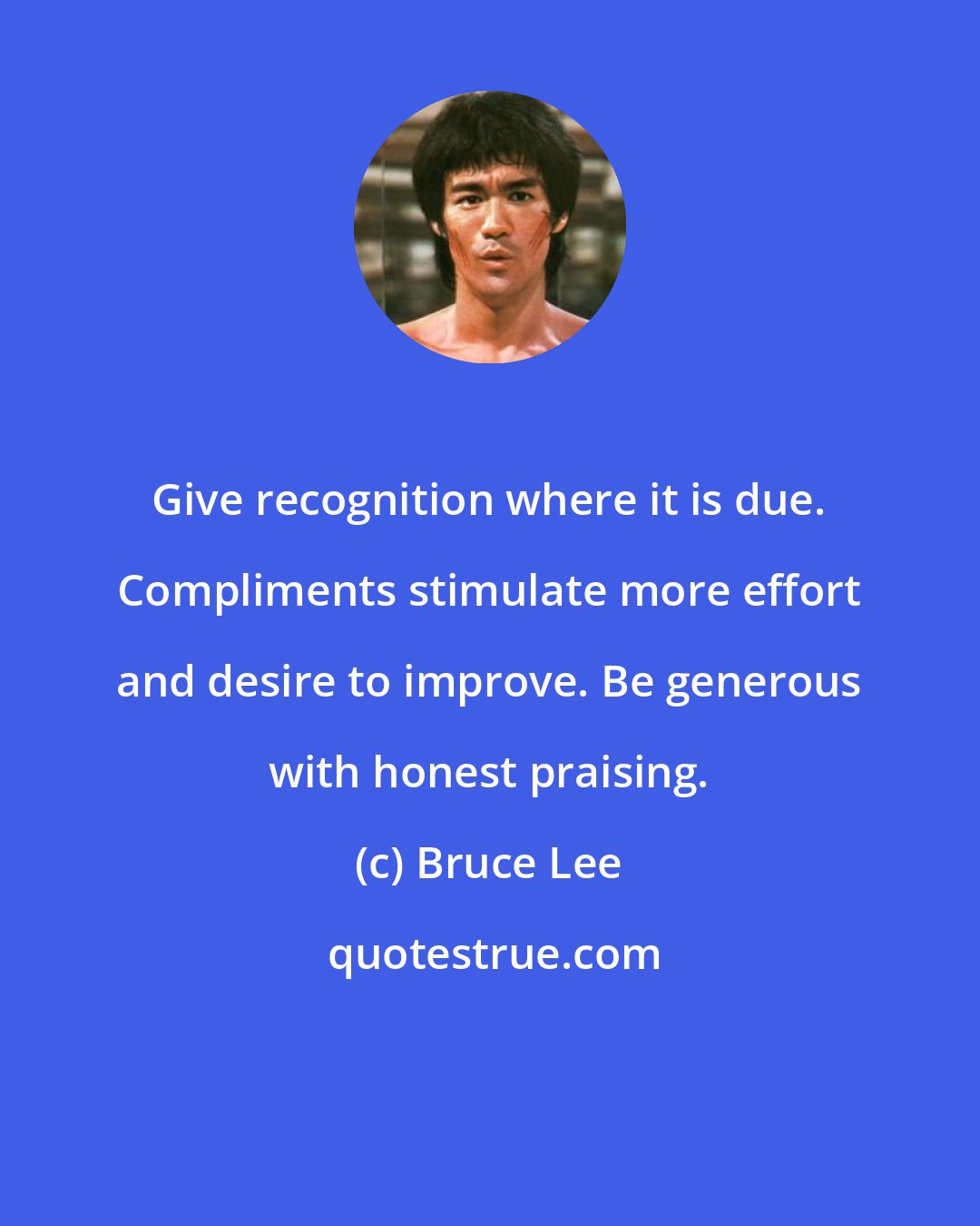 Bruce Lee: Give recognition where it is due. Compliments stimulate more effort and desire to improve. Be generous with honest praising.