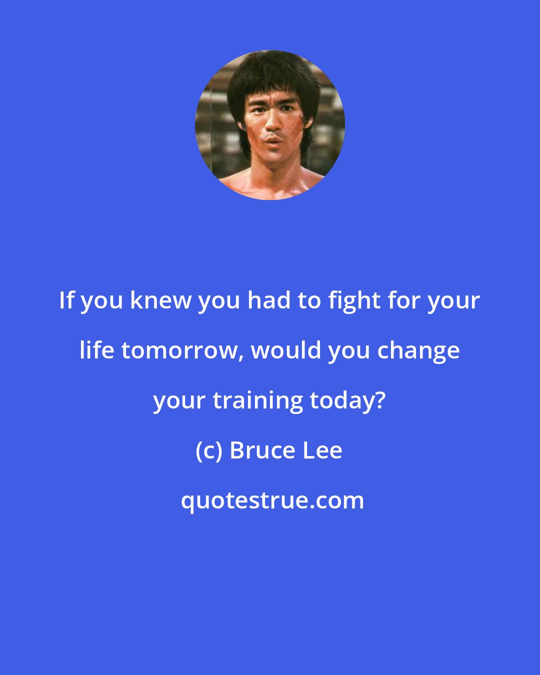Bruce Lee: If you knew you had to fight for your life tomorrow, would you change your training today?