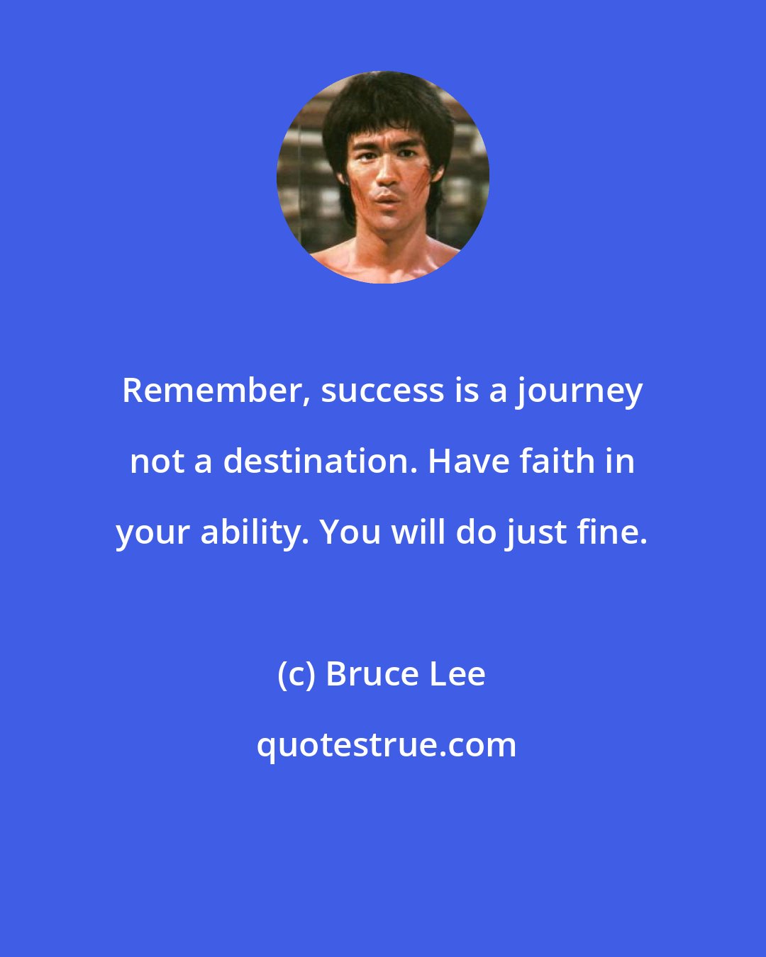 Bruce Lee: Remember, success is a journey not a destination. Have faith in your ability. You will do just fine.