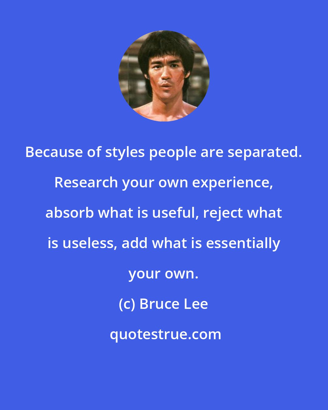 Bruce Lee: Because of styles people are separated. Research your own experience, absorb what is useful, reject what is useless, add what is essentially your own.