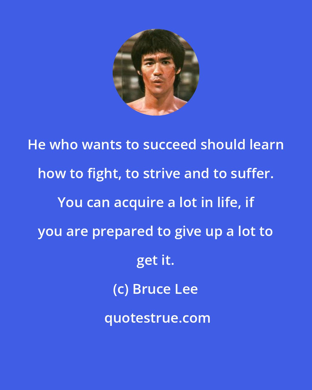 Bruce Lee: He who wants to succeed should learn how to fight, to strive and to suffer. You can acquire a lot in life, if you are prepared to give up a lot to get it.