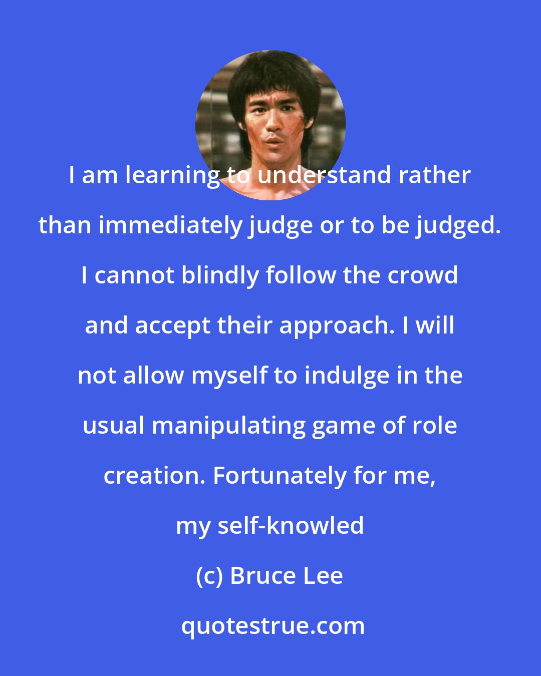 Bruce Lee: I am learning to understand rather than immediately judge or to be judged. I cannot blindly follow the crowd and accept their approach. I will not allow myself to indulge in the usual manipulating game of role creation. Fortunately for me, my self-knowled