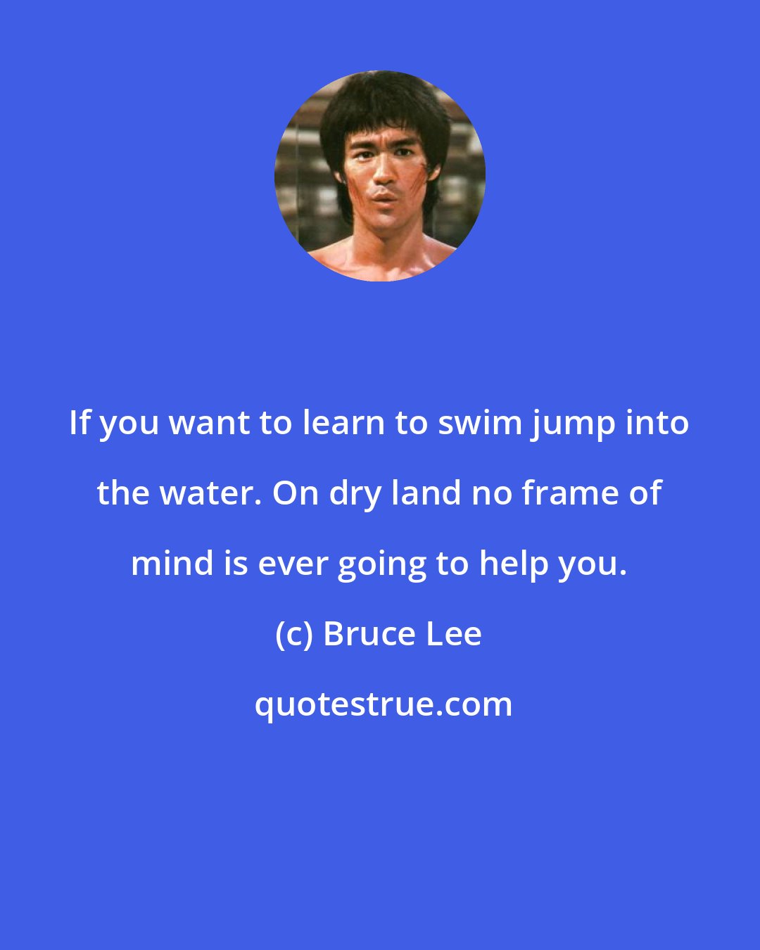 Bruce Lee: If you want to learn to swim jump into the water. On dry land no frame of mind is ever going to help you.
