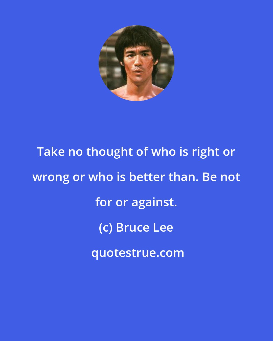 Bruce Lee: Take no thought of who is right or wrong or who is better than. Be not for or against.