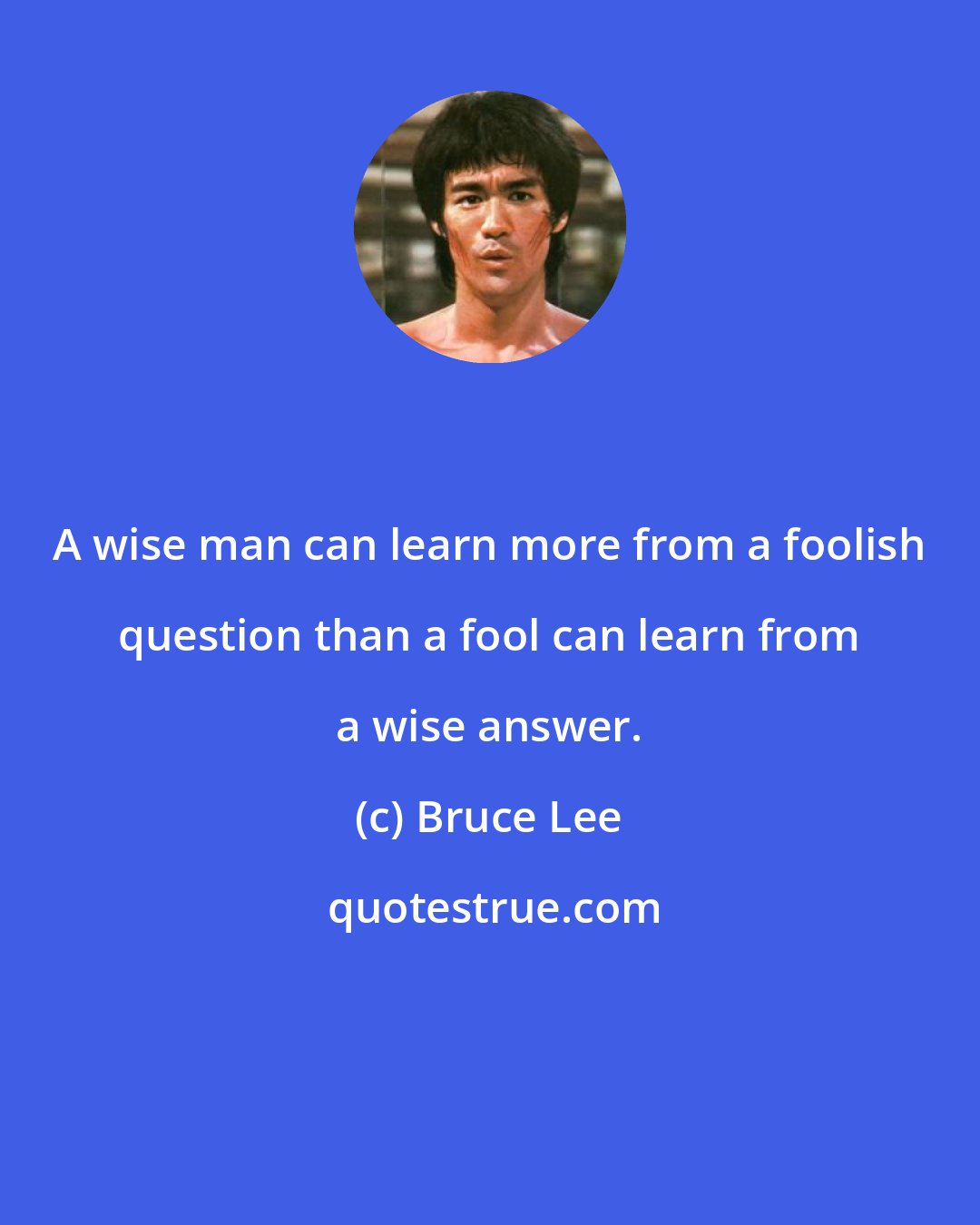 Bruce Lee: A wise man can learn more from a foolish question than a fool can learn from a wise answer.