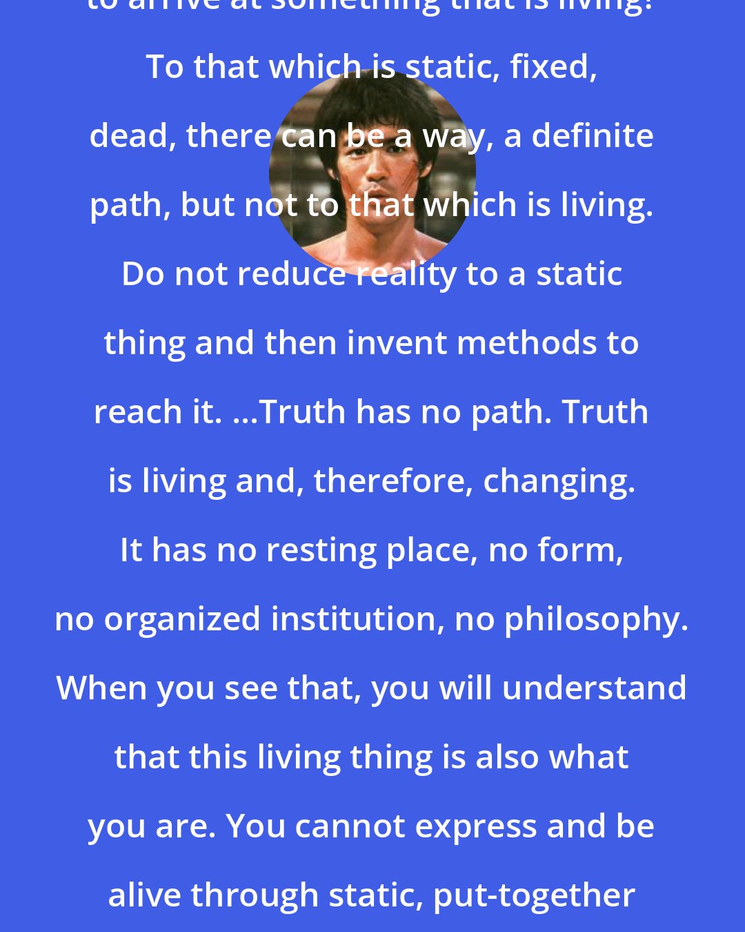 Bruce Lee: How can there be methods and systems to arrive at something that is living? To that which is static, fixed, dead, there can be a way, a definite path, but not to that which is living. Do not reduce reality to a static thing and then invent methods to reach it. ...Truth has no path. Truth is living and, therefore, changing. It has no resting place, no form, no organized institution, no philosophy. When you see that, you will understand that this living thing is also what you are. You cannot express and be alive through static, put-together form, through stylized movement.