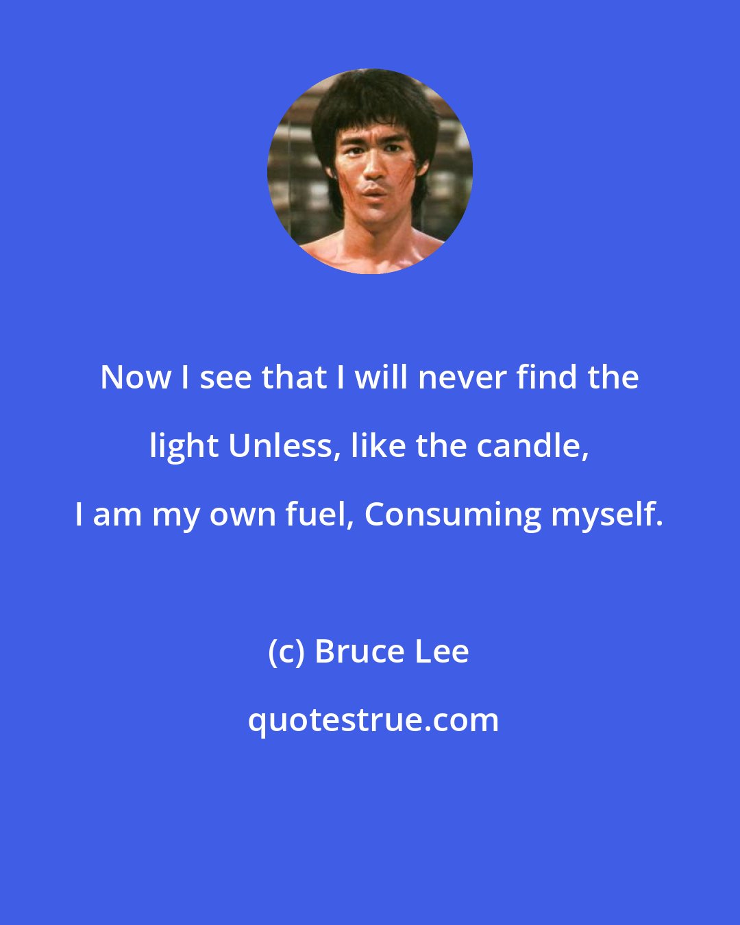 Bruce Lee: Now I see that I will never find the light Unless, like the candle, I am my own fuel, Consuming myself.