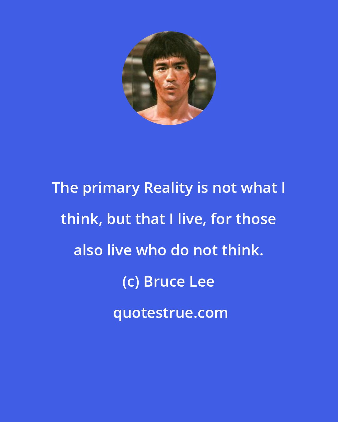 Bruce Lee: The primary Reality is not what I think, but that I live, for those also live who do not think.