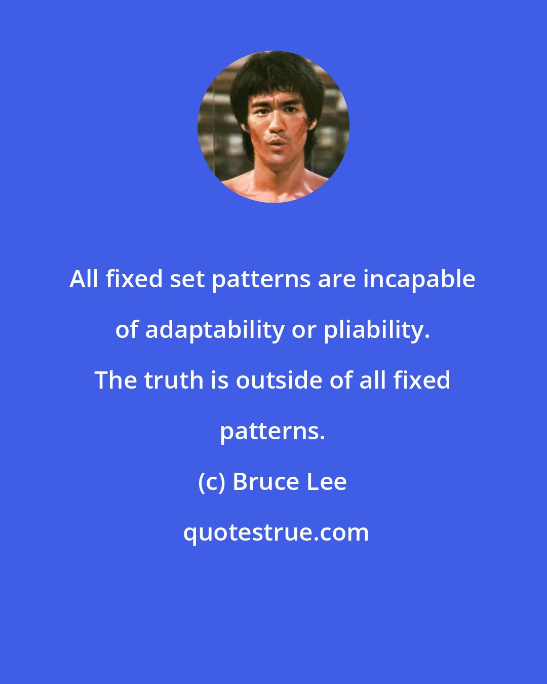 Bruce Lee: All fixed set patterns are incapable of adaptability or pliability. The truth is outside of all fixed patterns.