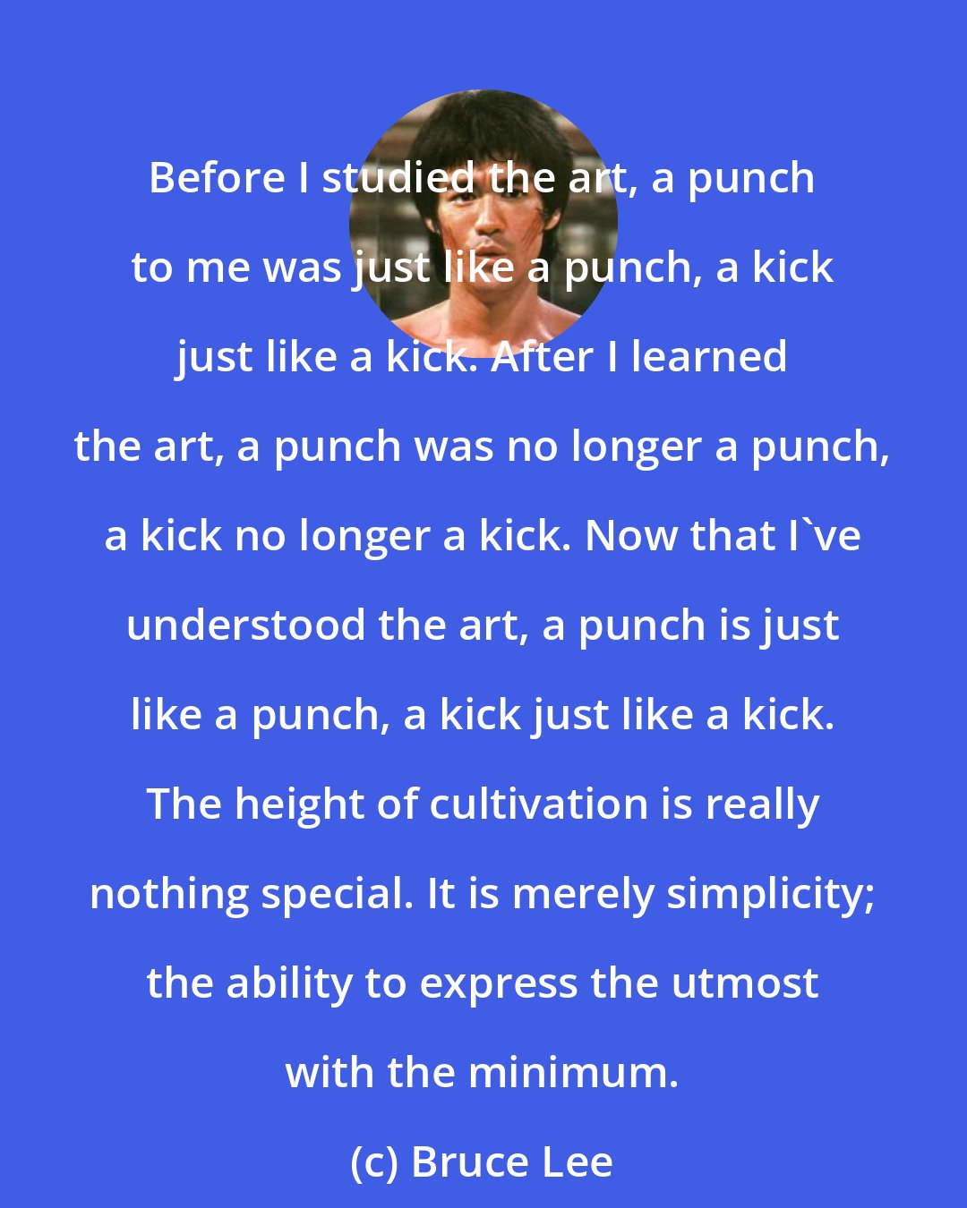 Bruce Lee: Before I studied the art, a punch to me was just like a punch, a kick just like a kick. After I learned the art, a punch was no longer a punch, a kick no longer a kick. Now that I've understood the art, a punch is just like a punch, a kick just like a kick. The height of cultivation is really nothing special. It is merely simplicity; the ability to express the utmost with the minimum.