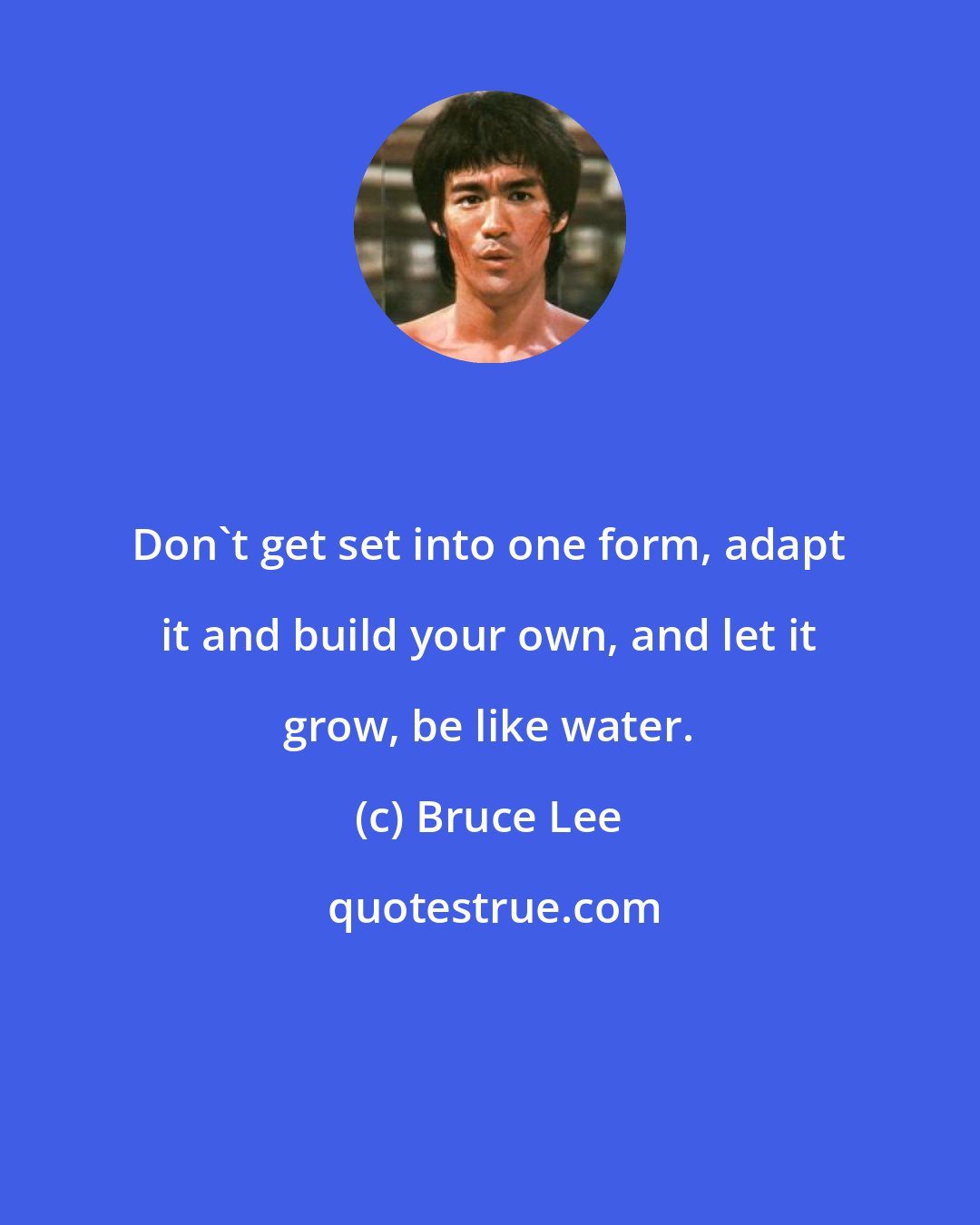 Bruce Lee: Don't get set into one form, adapt it and build your own, and let it grow, be like water.