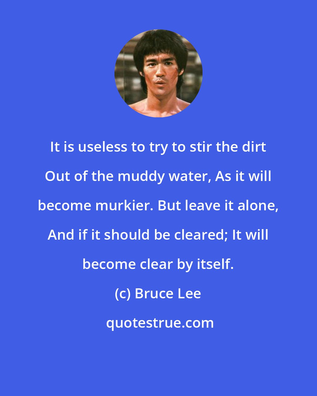 Bruce Lee: It is useless to try to stir the dirt Out of the muddy water, As it will become murkier. But leave it alone, And if it should be cleared; It will become clear by itself.