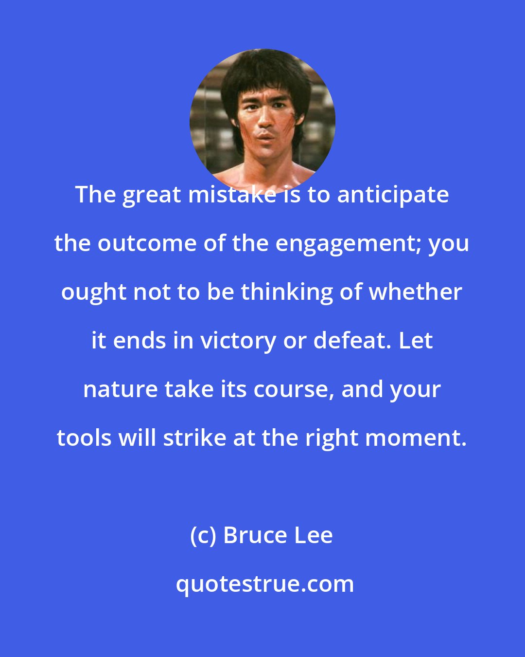 Bruce Lee: The great mistake is to anticipate the outcome of the engagement; you ought not to be thinking of whether it ends in victory or defeat. Let nature take its course, and your tools will strike at the right moment.