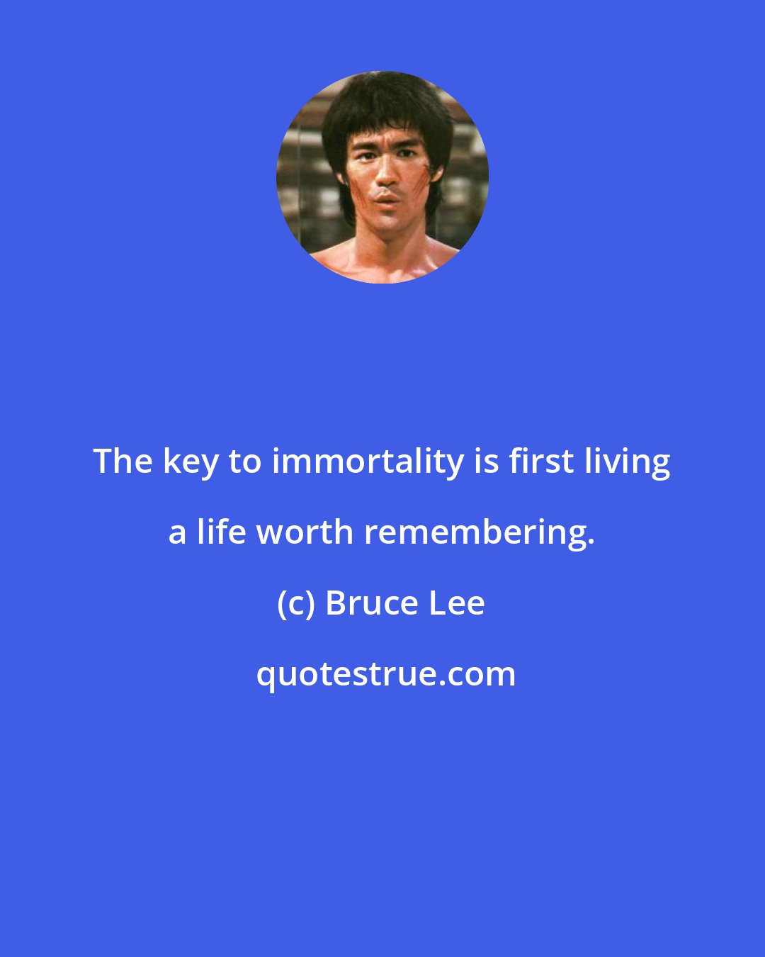Bruce Lee: The key to immortality is first living a life worth remembering.