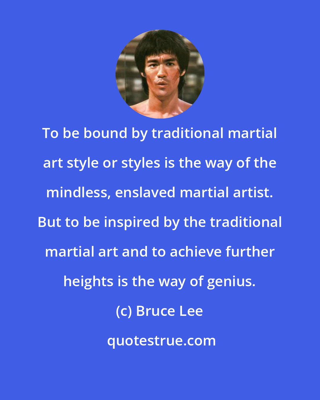 Bruce Lee: To be bound by traditional martial art style or styles is the way of the mindless, enslaved martial artist. But to be inspired by the traditional martial art and to achieve further heights is the way of genius.