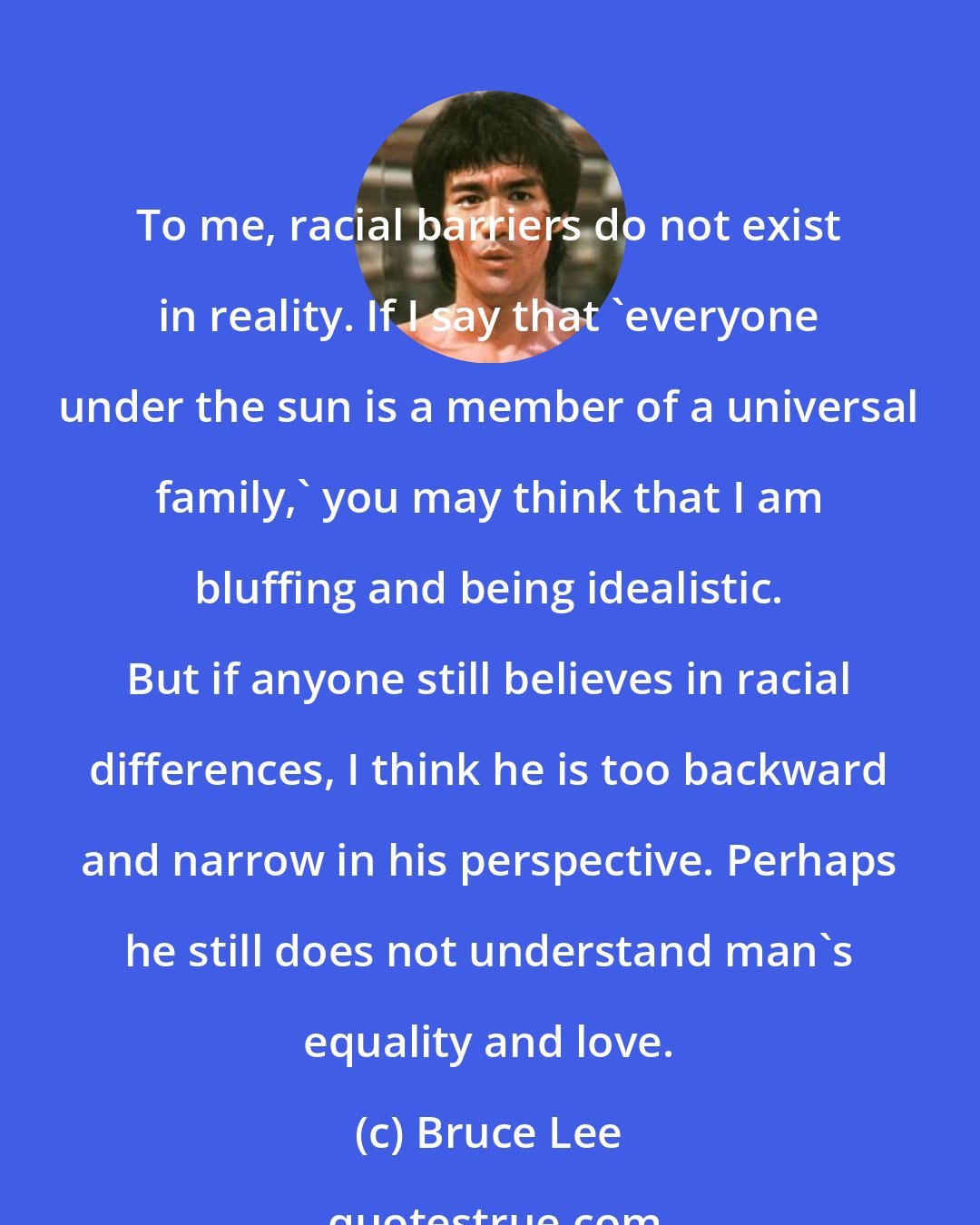 Bruce Lee: To me, racial barriers do not exist in reality. If I say that 'everyone under the sun is a member of a universal family,' you may think that I am bluffing and being idealistic. But if anyone still believes in racial differences, I think he is too backward and narrow in his perspective. Perhaps he still does not understand man's equality and love.