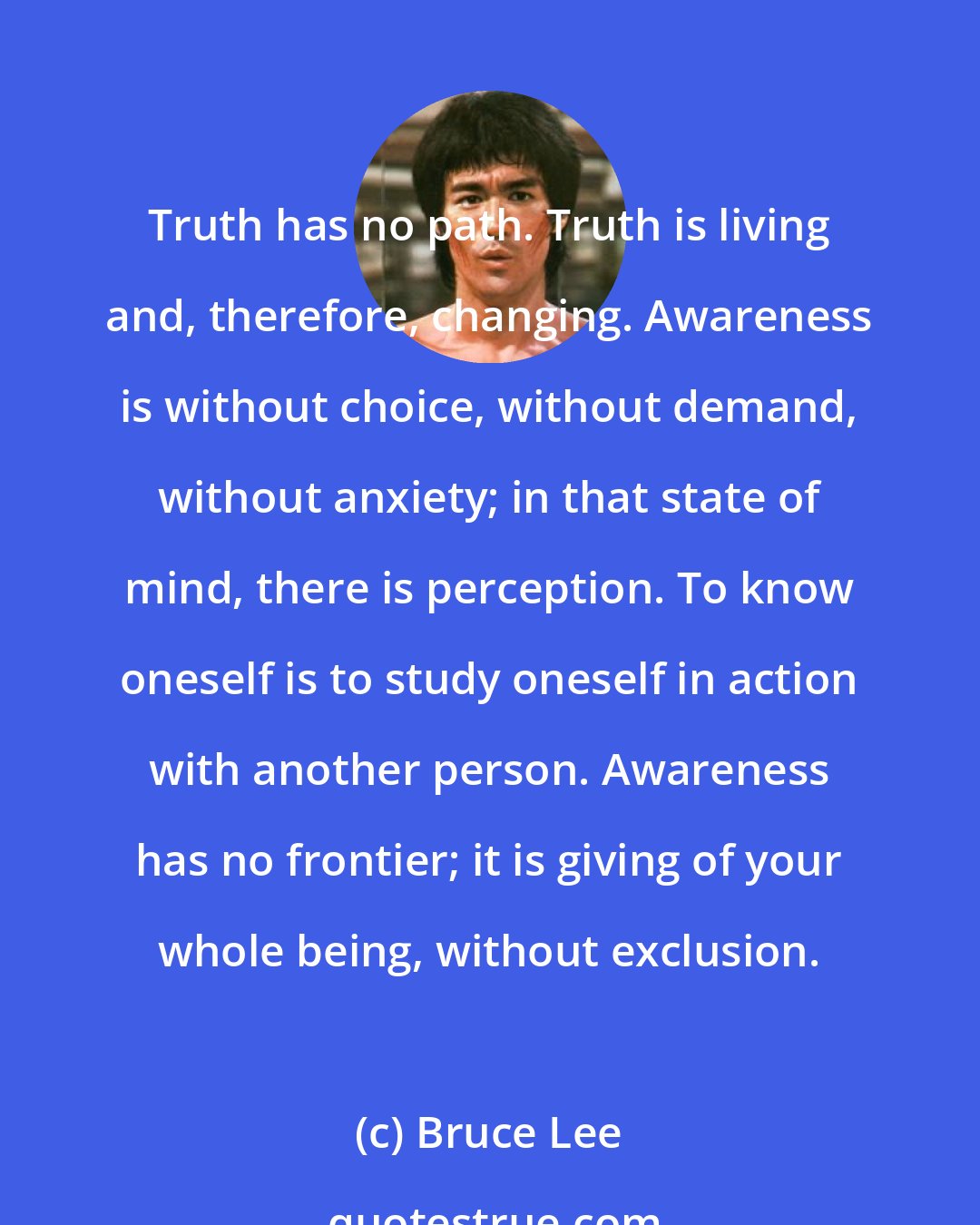 Bruce Lee: Truth has no path. Truth is living and, therefore, changing. Awareness is without choice, without demand, without anxiety; in that state of mind, there is perception. To know oneself is to study oneself in action with another person. Awareness has no frontier; it is giving of your whole being, without exclusion.