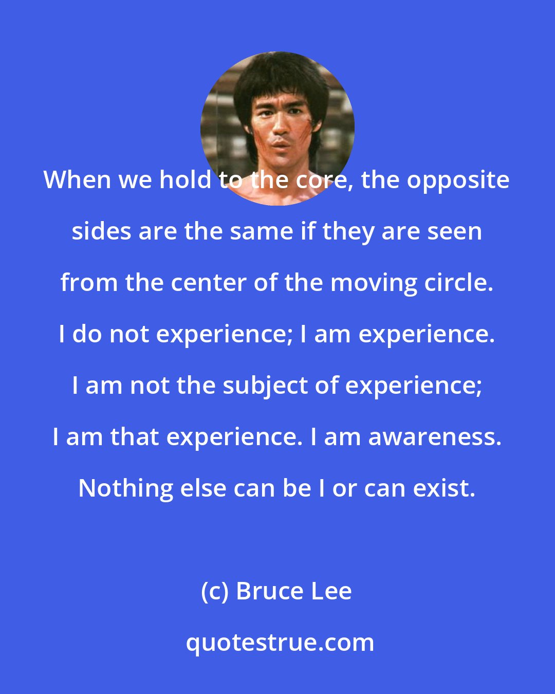 Bruce Lee: When we hold to the core, the opposite sides are the same if they are seen from the center of the moving circle. I do not experience; I am experience. I am not the subject of experience; I am that experience. I am awareness. Nothing else can be I or can exist.