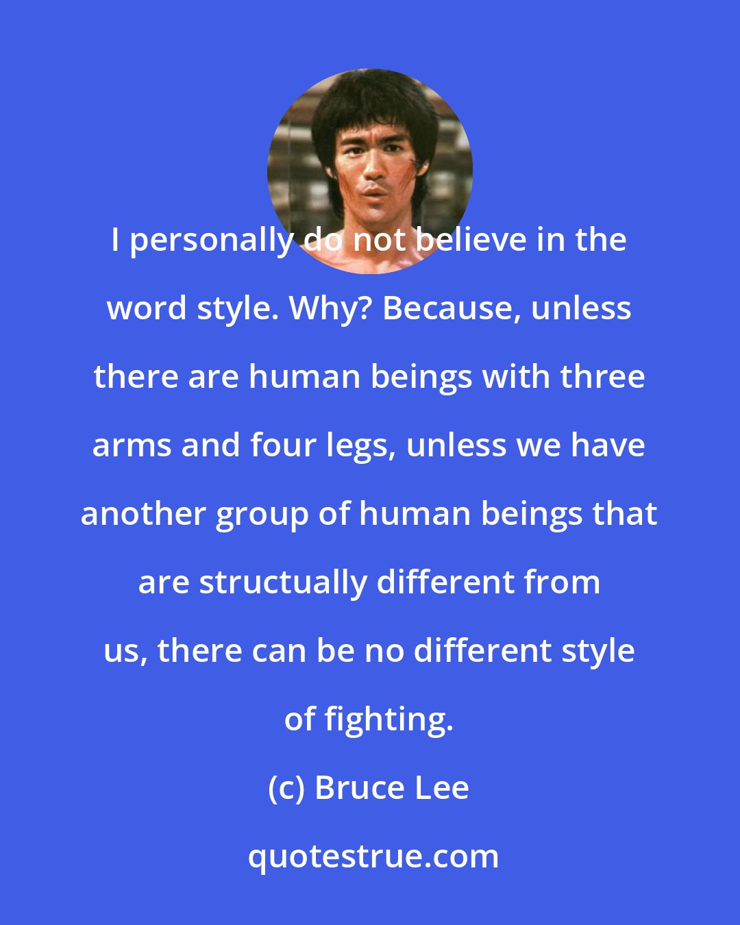 Bruce Lee: I personally do not believe in the word style. Why? Because, unless there are human beings with three arms and four legs, unless we have another group of human beings that are structually different from us, there can be no different style of fighting.