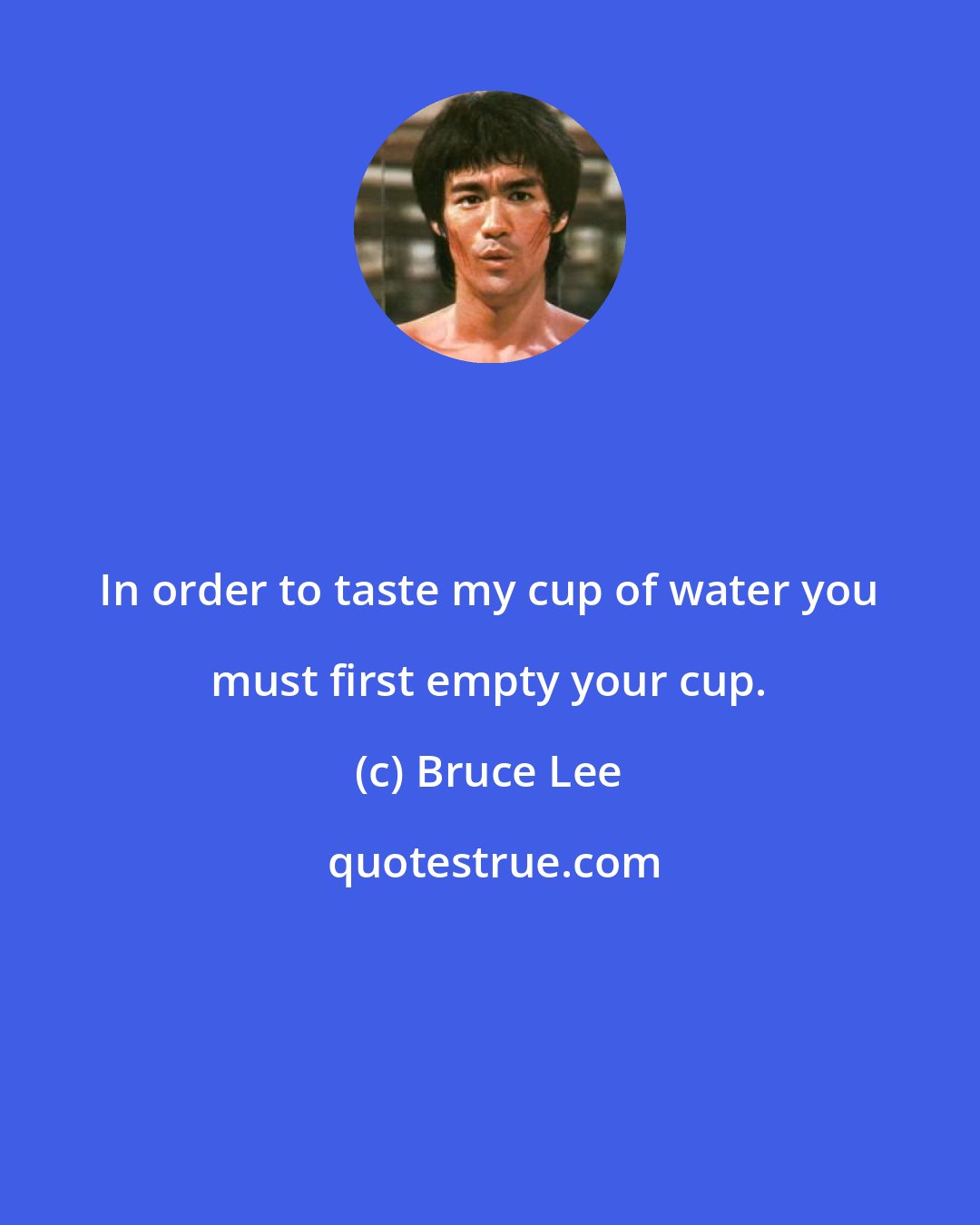 Bruce Lee: In order to taste my cup of water you must first empty your cup.