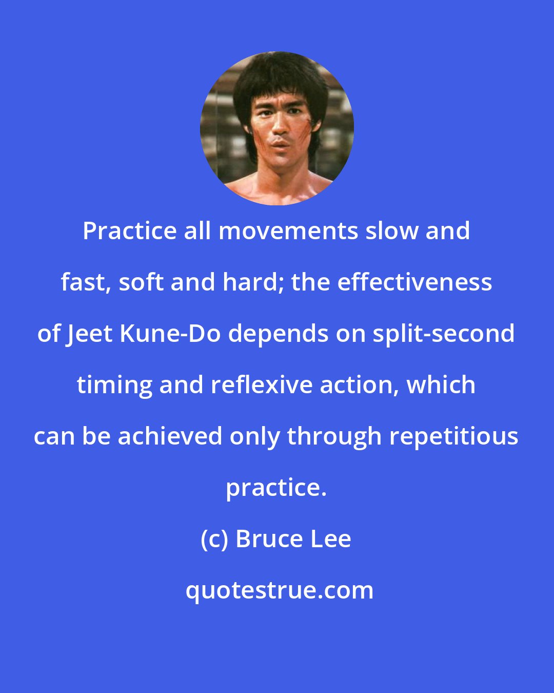 Bruce Lee: Practice all movements slow and fast, soft and hard; the effectiveness of Jeet Kune-Do depends on split-second timing and reflexive action, which can be achieved only through repetitious practice.