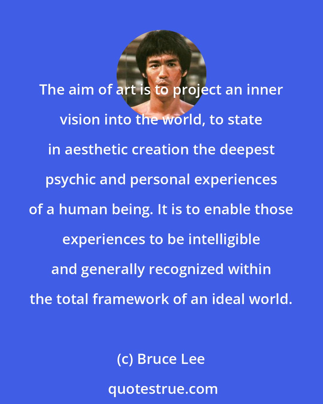 Bruce Lee: The aim of art is to project an inner vision into the world, to state in aesthetic creation the deepest psychic and personal experiences of a human being. It is to enable those experiences to be intelligible and generally recognized within the total framework of an ideal world.