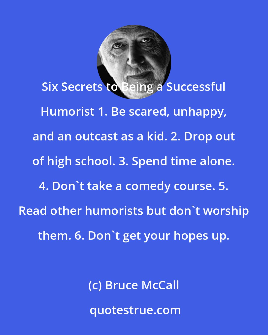 Bruce McCall: Six Secrets to Being a Successful Humorist 1. Be scared, unhappy, and an outcast as a kid. 2. Drop out of high school. 3. Spend time alone. 4. Don't take a comedy course. 5. Read other humorists but don't worship them. 6. Don't get your hopes up.