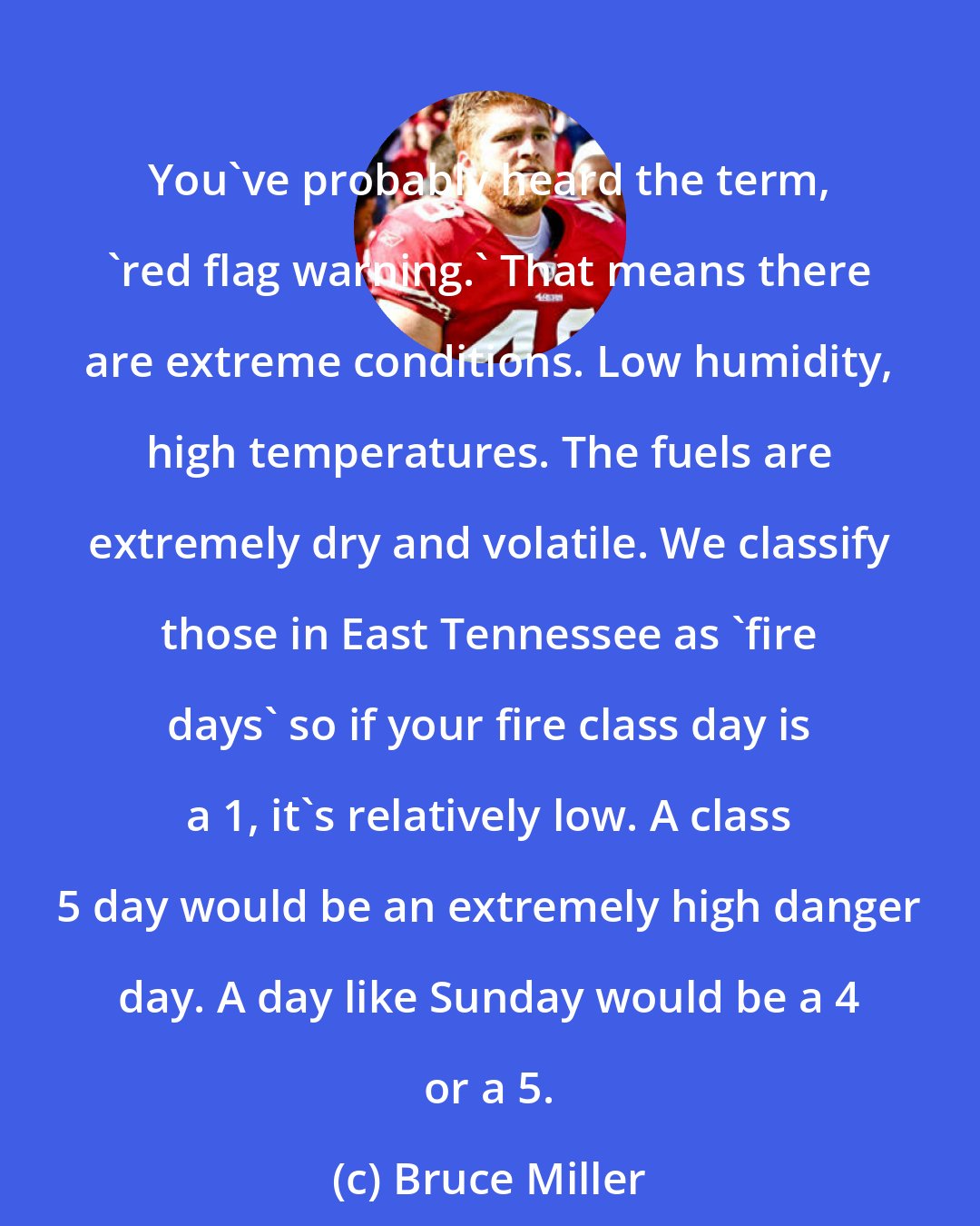 Bruce Miller: You've probably heard the term, 'red flag warning.' That means there are extreme conditions. Low humidity, high temperatures. The fuels are extremely dry and volatile. We classify those in East Tennessee as 'fire days' so if your fire class day is a 1, it's relatively low. A class 5 day would be an extremely high danger day. A day like Sunday would be a 4 or a 5.