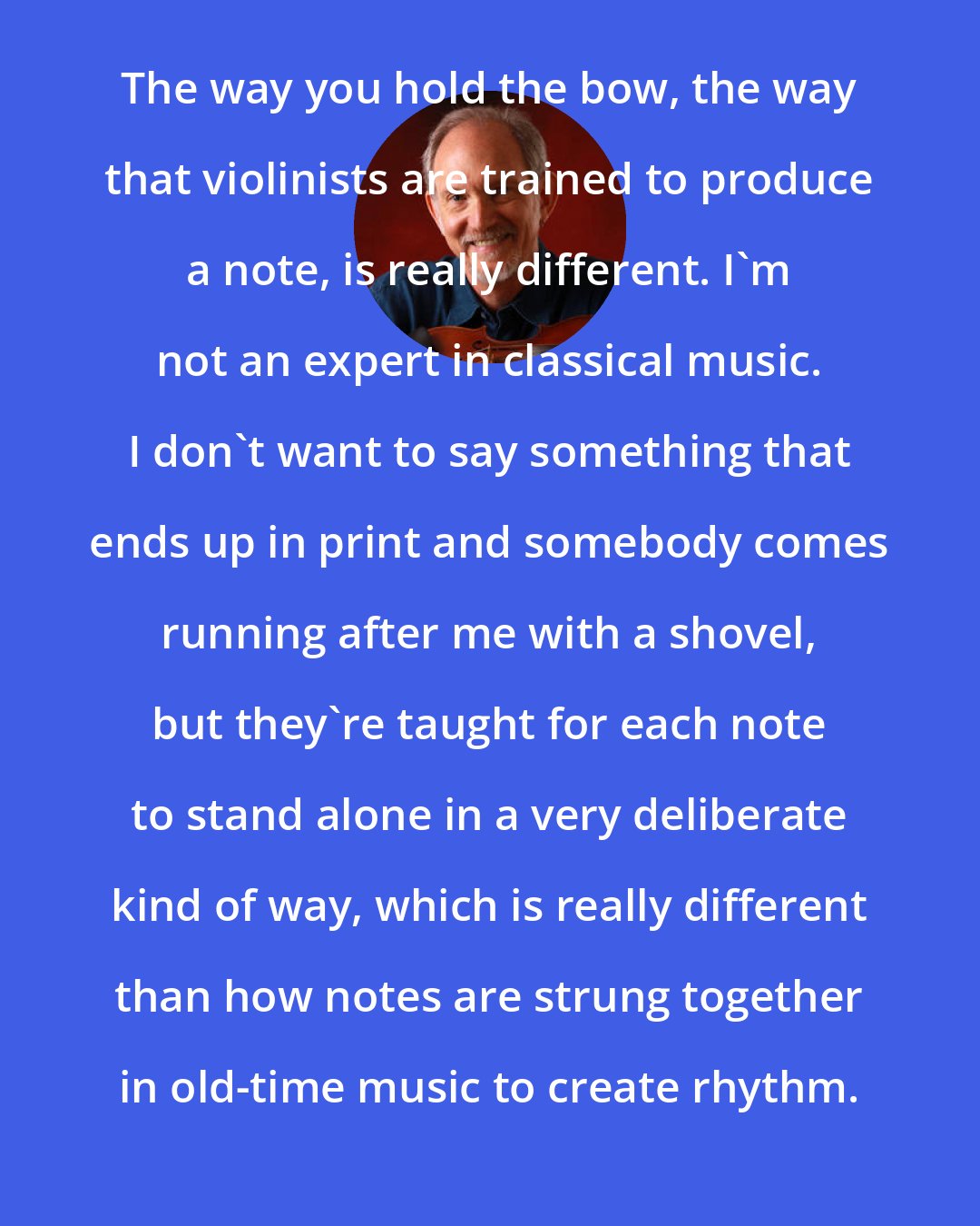 Bruce Molsky: The way you hold the bow, the way that violinists are trained to produce a note, is really different. I'm not an expert in classical music. I don't want to say something that ends up in print and somebody comes running after me with a shovel, but they're taught for each note to stand alone in a very deliberate kind of way, which is really different than how notes are strung together in old-time music to create rhythm.