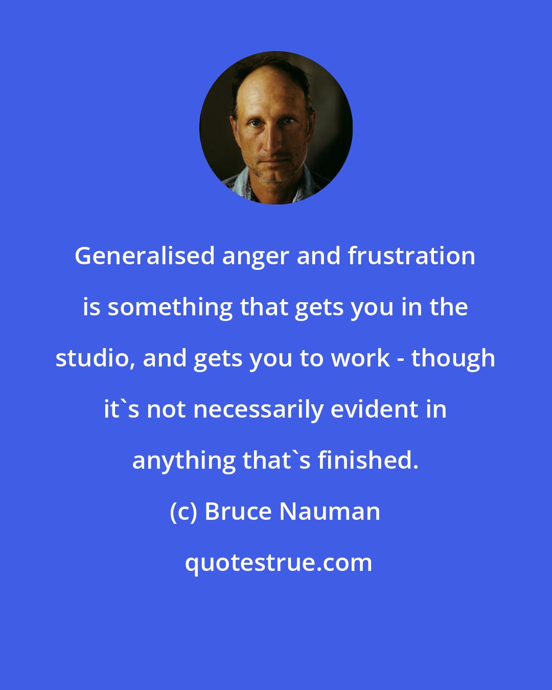 Bruce Nauman: Generalised anger and frustration is something that gets you in the studio, and gets you to work - though it's not necessarily evident in anything that's finished.
