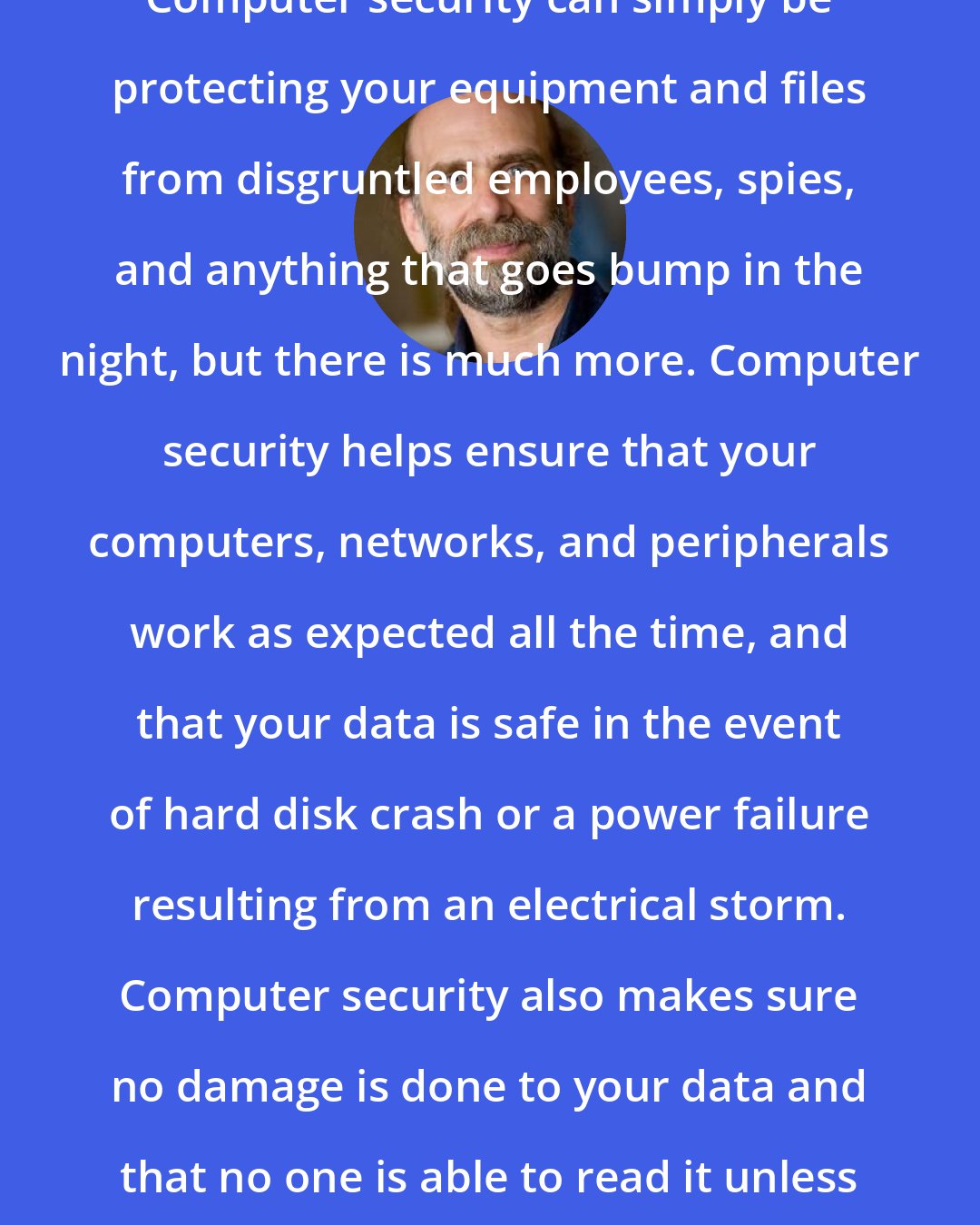 Bruce Schneier: Computer security can simply be protecting your equipment and files from disgruntled employees, spies, and anything that goes bump in the night, but there is much more. Computer security helps ensure that your computers, networks, and peripherals work as expected all the time, and that your data is safe in the event of hard disk crash or a power failure resulting from an electrical storm. Computer security also makes sure no damage is done to your data and that no one is able to read it unless you want them to.