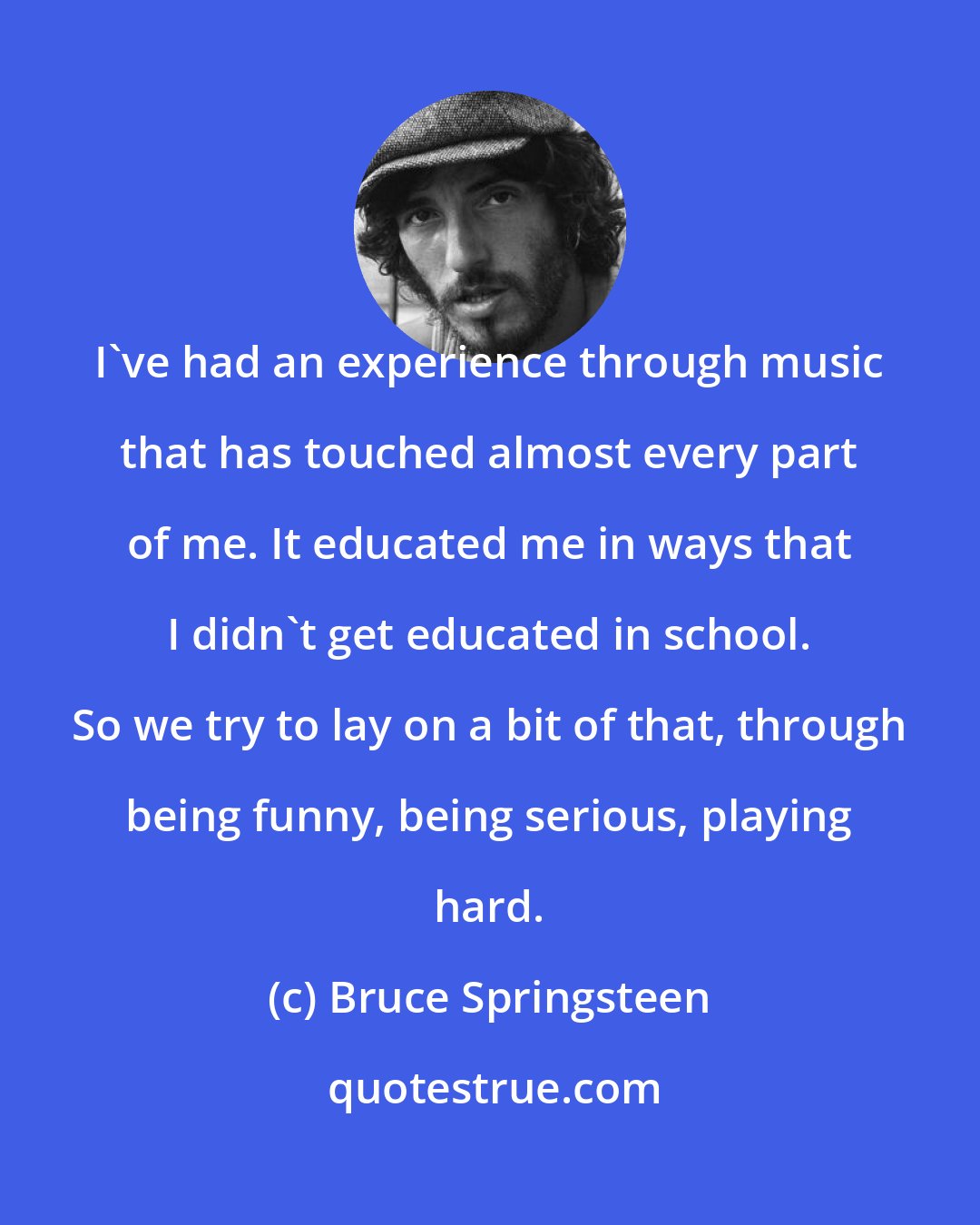 Bruce Springsteen: I've had an experience through music that has touched almost every part of me. It educated me in ways that I didn't get educated in school. So we try to lay on a bit of that, through being funny, being serious, playing hard.