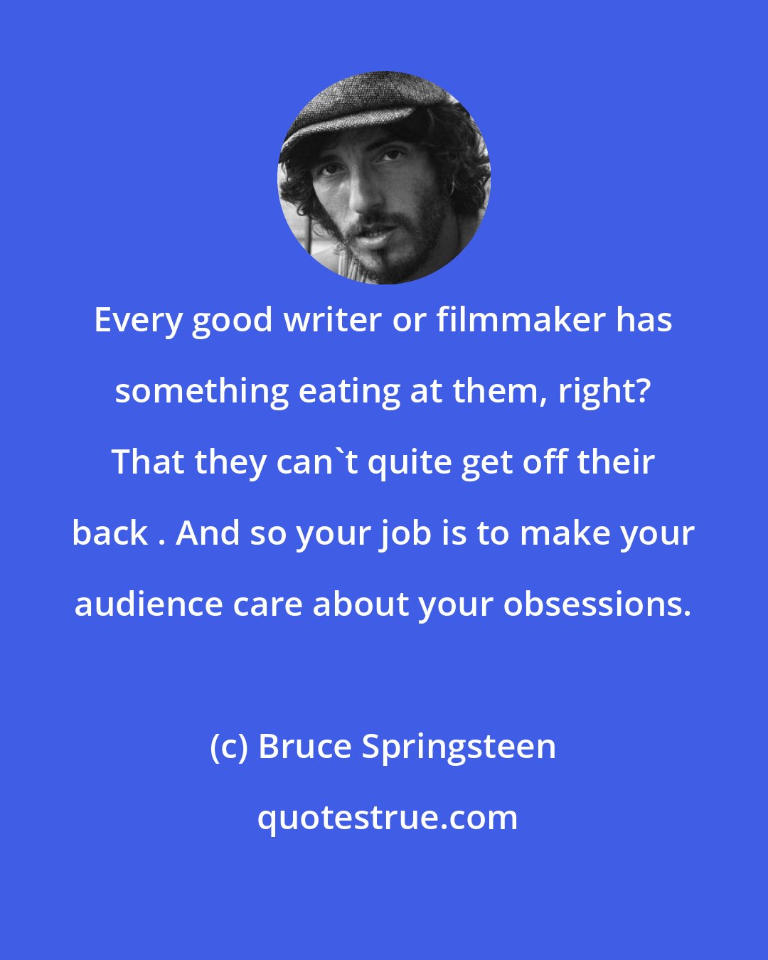 Bruce Springsteen: Every good writer or filmmaker has something eating at them, right? That they can't quite get off their back . And so your job is to make your audience care about your obsessions.