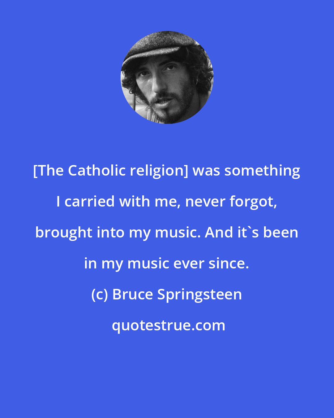 Bruce Springsteen: [The Catholic religion] was something I carried with me, never forgot, brought into my music. And it's been in my music ever since.