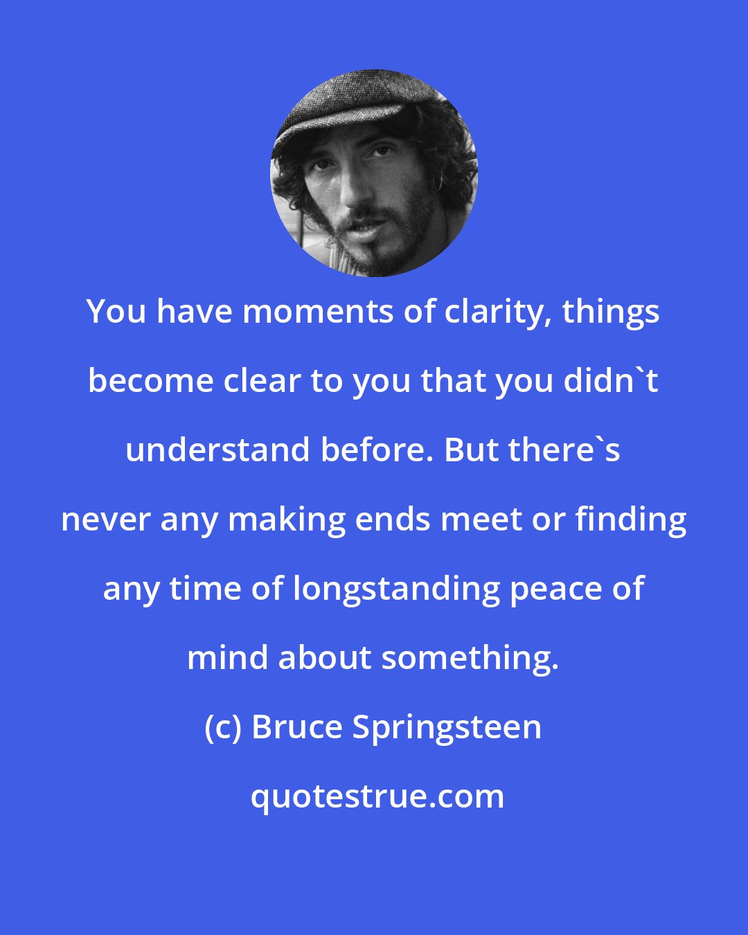 Bruce Springsteen: You have moments of clarity, things become clear to you that you didn't understand before. But there's never any making ends meet or finding any time of longstanding peace of mind about something.