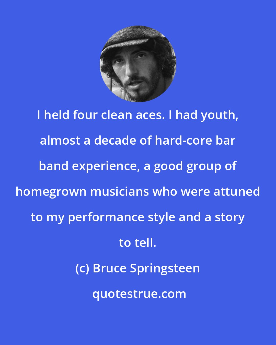 Bruce Springsteen: I held four clean aces. I had youth, almost a decade of hard-core bar band experience, a good group of homegrown musicians who were attuned to my performance style and a story to tell.