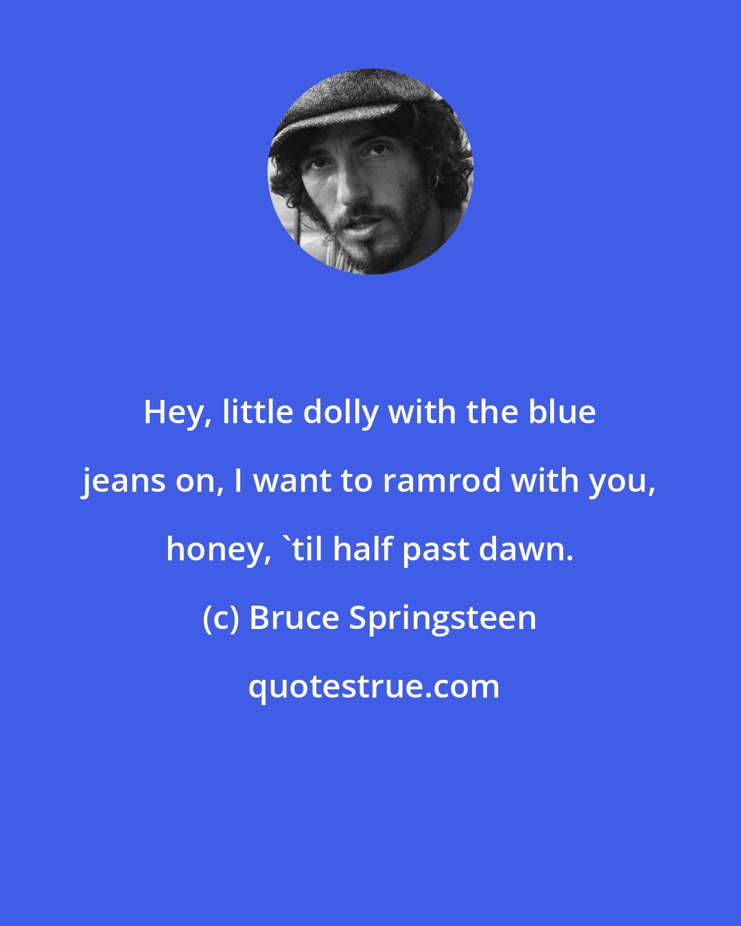 Bruce Springsteen: Hey, little dolly with the blue jeans on, I want to ramrod with you, honey, 'til half past dawn.