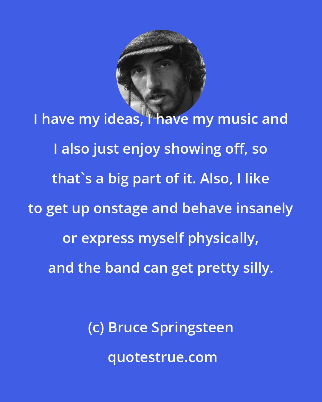Bruce Springsteen: I have my ideas, I have my music and I also just enjoy showing off, so that's a big part of it. Also, I like to get up onstage and behave insanely or express myself physically, and the band can get pretty silly.