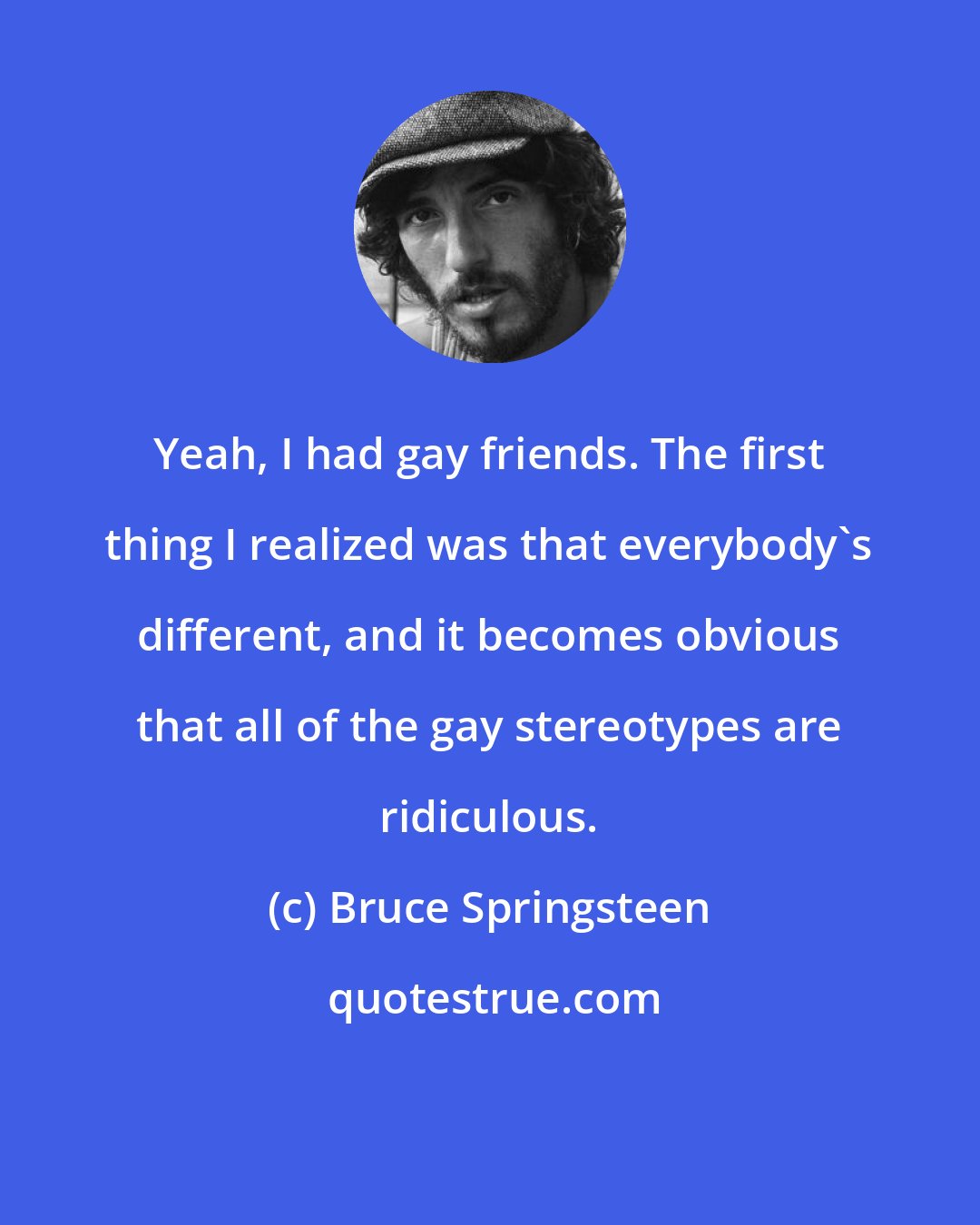 Bruce Springsteen: Yeah, I had gay friends. The first thing I realized was that everybody's different, and it becomes obvious that all of the gay stereotypes are ridiculous.
