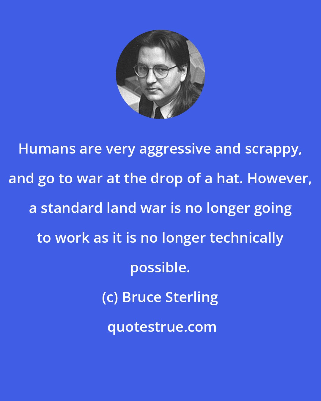Bruce Sterling: Humans are very aggressive and scrappy, and go to war at the drop of a hat. However, a standard land war is no longer going to work as it is no longer technically possible.