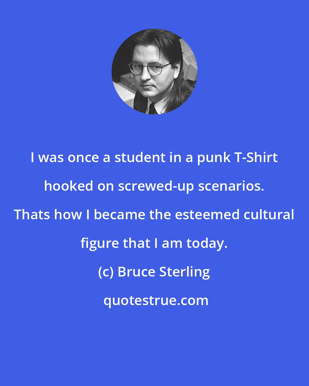 Bruce Sterling: I was once a student in a punk T-Shirt hooked on screwed-up scenarios. Thats how I became the esteemed cultural figure that I am today.