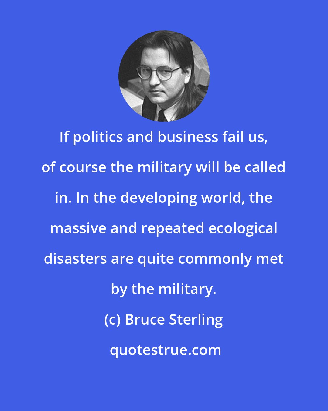 Bruce Sterling: If politics and business fail us, of course the military will be called in. In the developing world, the massive and repeated ecological disasters are quite commonly met by the military.