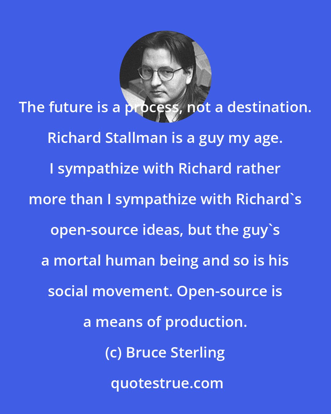 Bruce Sterling: The future is a process, not a destination. Richard Stallman is a guy my age. I sympathize with Richard rather more than I sympathize with Richard's open-source ideas, but the guy's a mortal human being and so is his social movement. Open-source is a means of production.