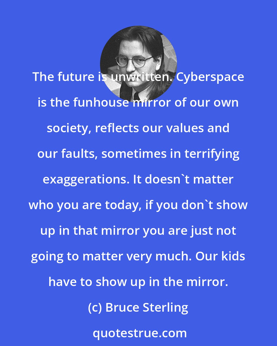 Bruce Sterling: The future is unwritten. Cyberspace is the funhouse mirror of our own society, reflects our values and our faults, sometimes in terrifying exaggerations. It doesn't matter who you are today, if you don't show up in that mirror you are just not going to matter very much. Our kids have to show up in the mirror.