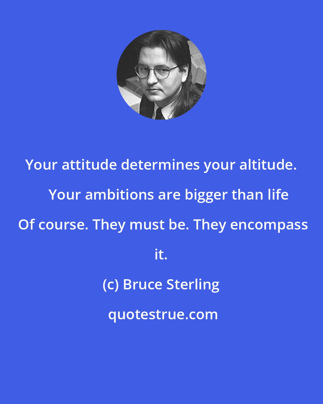Bruce Sterling: Your attitude determines your altitude.     Your ambitions are bigger than life  Of course. They must be. They encompass it.