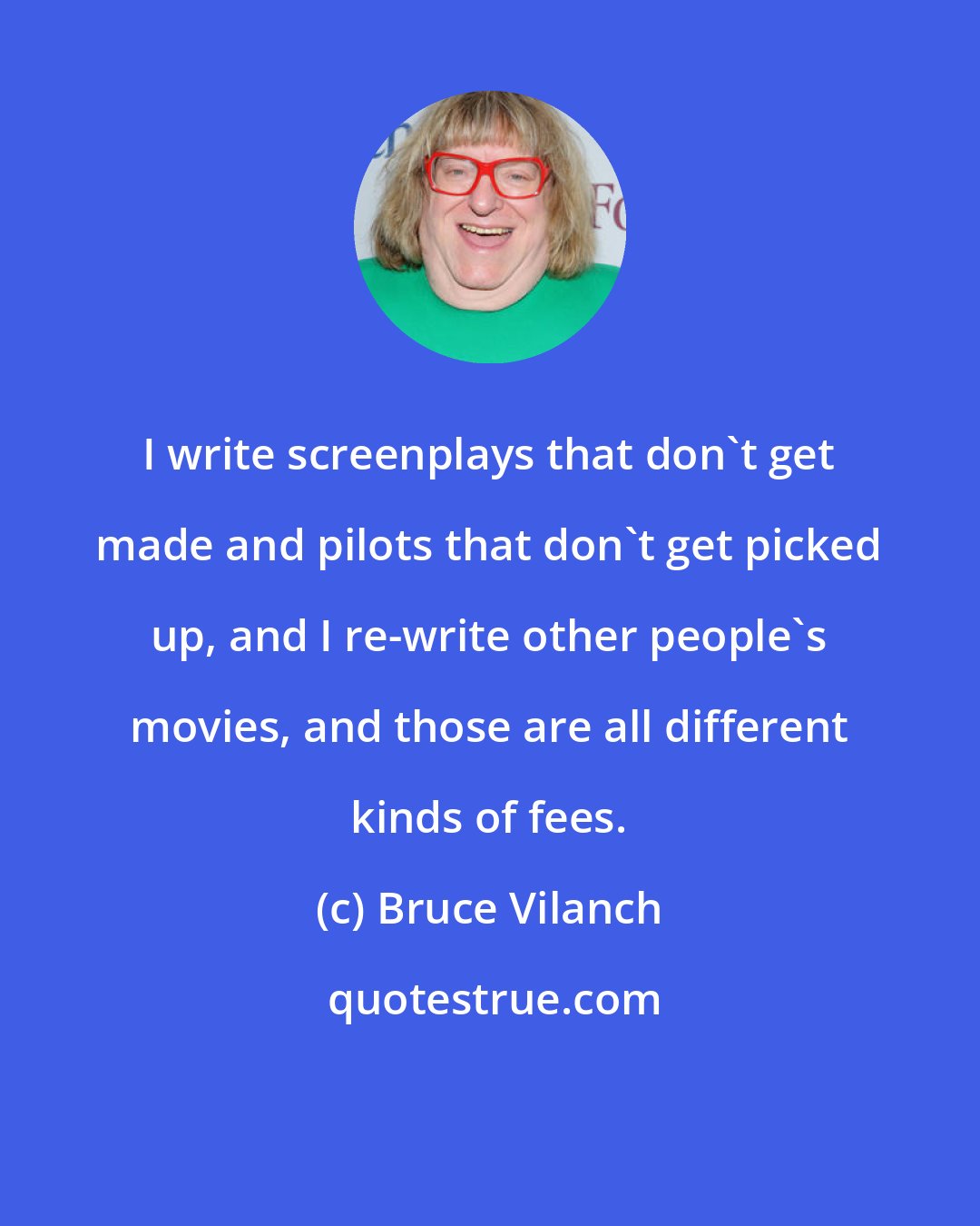 Bruce Vilanch: I write screenplays that don't get made and pilots that don't get picked up, and I re-write other people's movies, and those are all different kinds of fees.