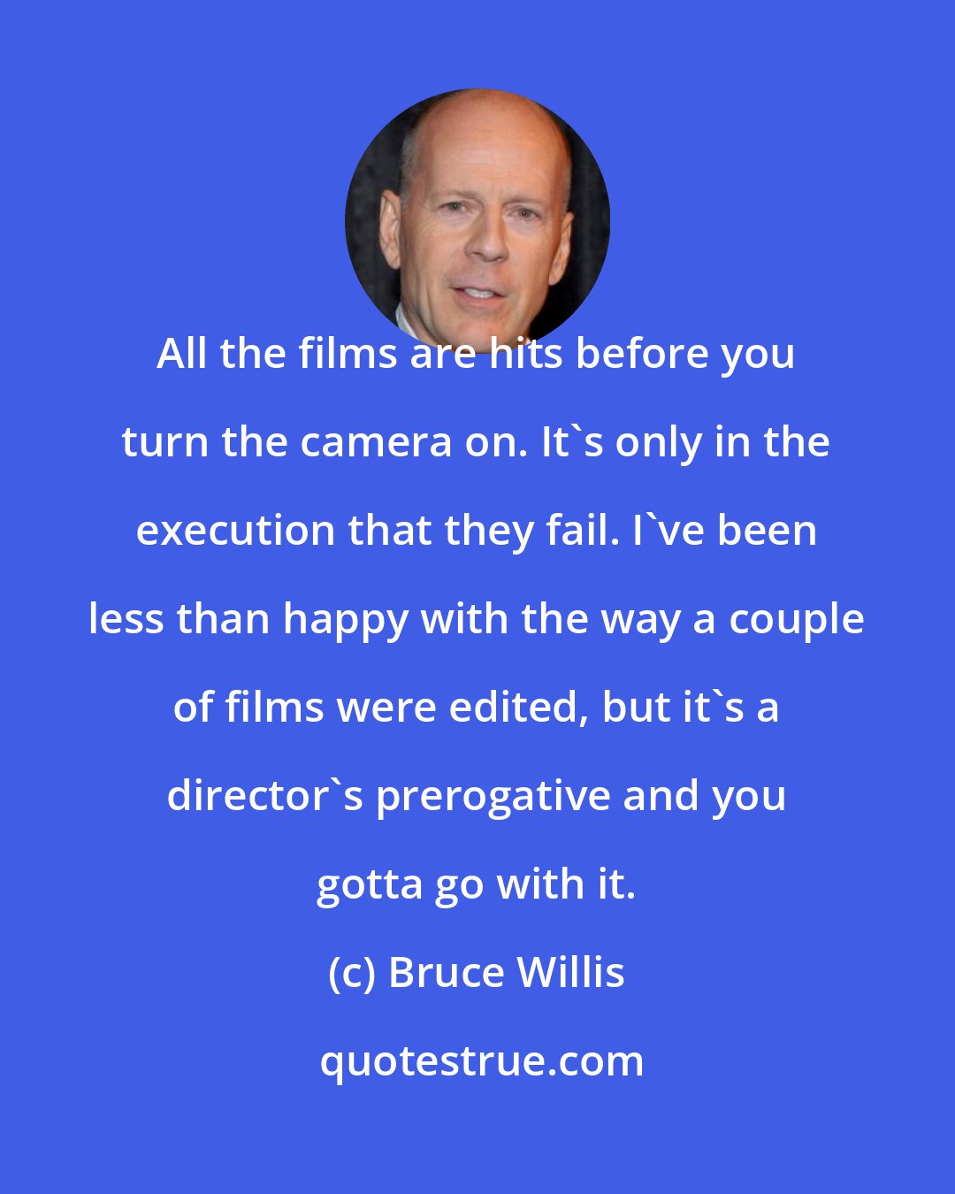 Bruce Willis: All the films are hits before you turn the camera on. It's only in the execution that they fail. I've been less than happy with the way a couple of films were edited, but it's a director's prerogative and you gotta go with it.